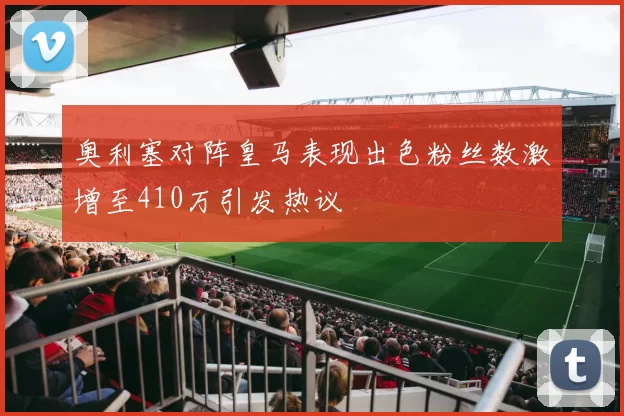奥利塞对阵皇马表现出色粉丝数激增至410万引发热议