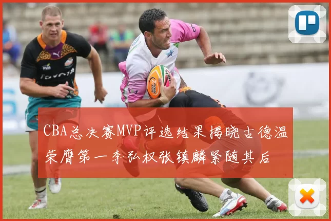 CBA总决赛MVP评选结果揭晓古德温荣膺第一李弘权张镇麟紧随其后