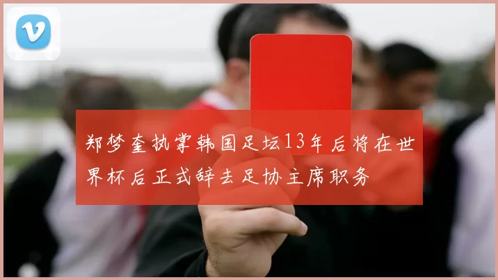 郑梦奎执掌韩国足坛13年后将在世界杯后正式辞去足协主席职务
