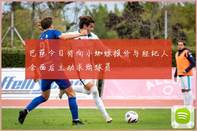 巴萨今日将向小蜘蛛报价与经纪人会面后主动求购球员