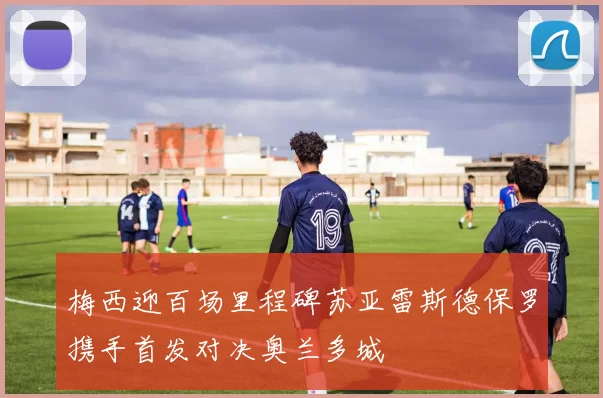 梅西迎百场里程碑苏亚雷斯德保罗携手首发对决奥兰多城