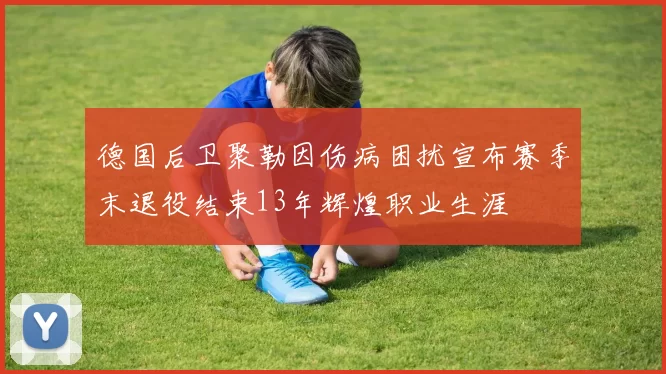 德国后卫聚勒因伤病困扰宣布赛季末退役结束13年辉煌职业生涯