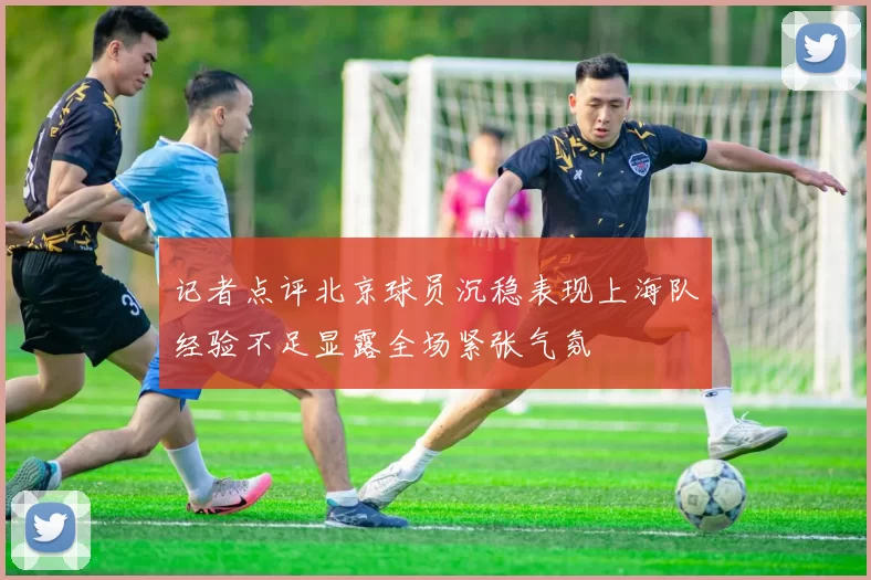 记者点评北京球员沉稳表现上海队经验不足显露全场紧张气氛