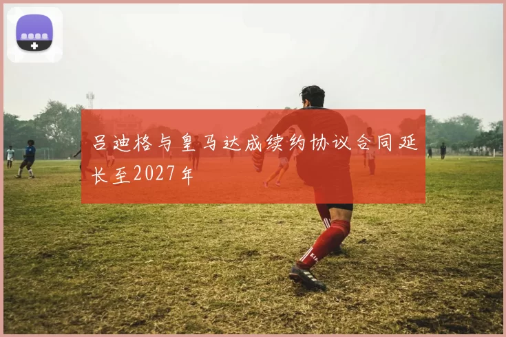 吕迪格与皇马达成续约协议合同延长至2027年