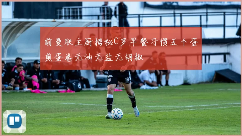 前曼联主厨揭秘C罗早餐习惯五个蛋煎蛋卷无油无盐无胡椒