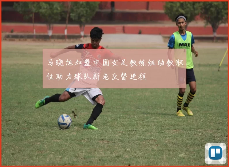 马晓旭加盟中国女足教练组助教职位助力球队新老交替进程