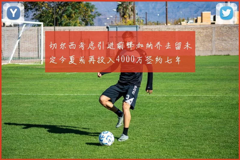 切尔西考虑引进前锋加纳乔去留未定今夏或再投入4000万签约七年