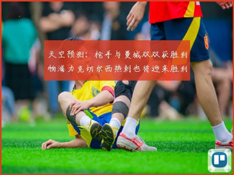 天空预测：枪手与曼城双双获胜利物浦力克切尔西热刺也将迎来胜利
