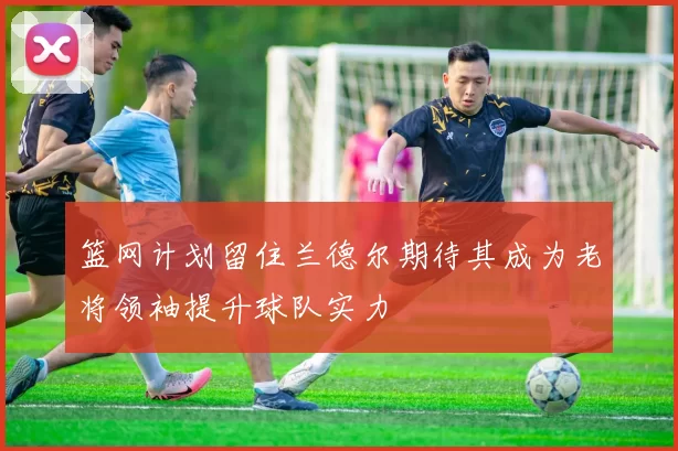 篮网计划留住兰德尔期待其成为老将领袖提升球队实力