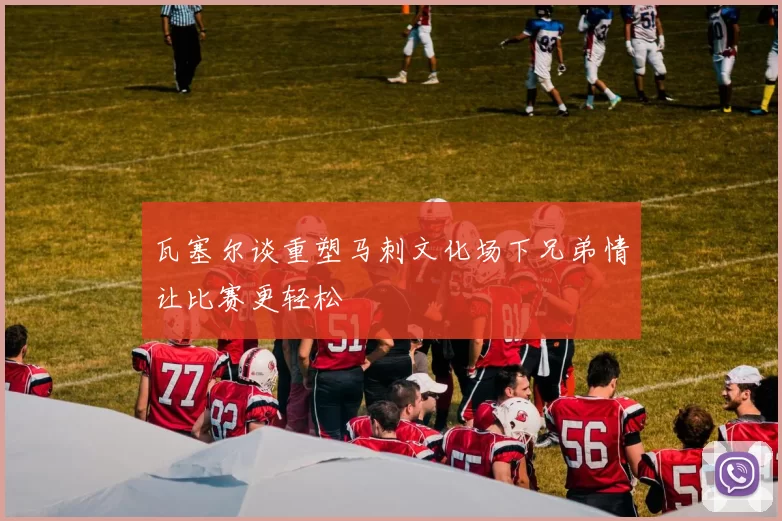 瓦塞尔谈重塑马刺文化场下兄弟情让比赛更轻松
