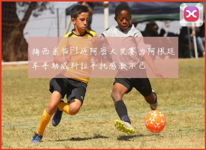 梅西亲临F1迈阿密大奖赛为阿根廷车手助威科拉平托感激不已