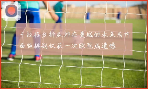 卡拉格分析瓜帅在曼城的未来或许面临挑战仅获一次欧冠成遗憾